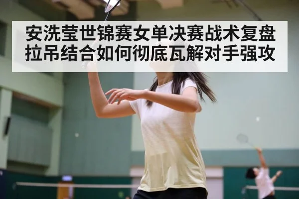 安洗莹世锦赛女单决赛战术复盘 拉吊结合如何彻底瓦解对手强攻